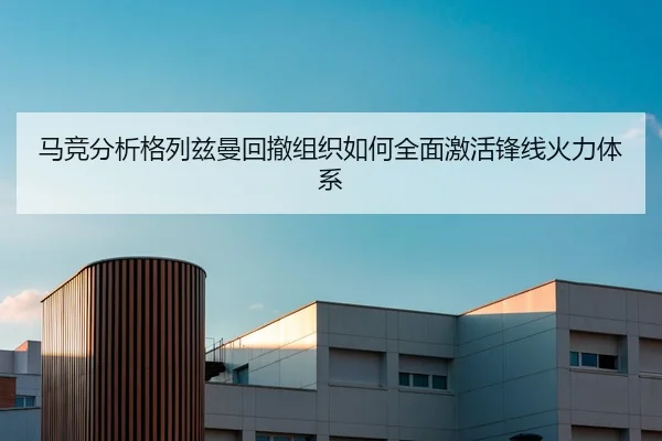 马竞分析格列兹曼回撤组织如何全面激活锋线火力体系