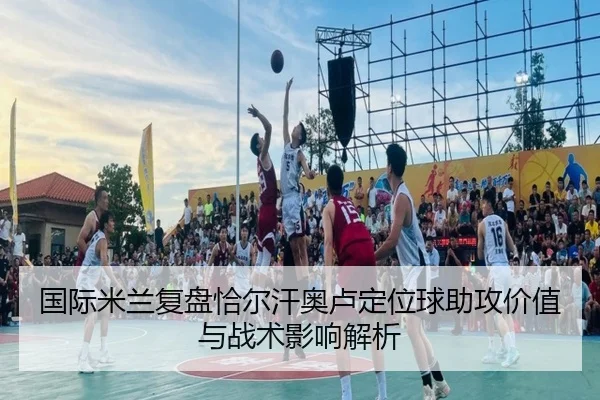 国际米兰复盘恰尔汗奥卢定位球助攻价值与战术影响解析