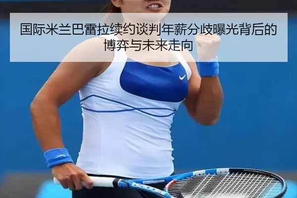 国际米兰巴雷拉续约谈判年薪分歧曝光背后的博弈与未来走向（kaiyun）